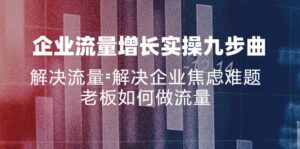 （11822期）公司流量增长实战演练九步曲，处理总流量=帮助企业解决焦虑情绪难点，老总怎样做流量-中创网_分享创业项目_助您在家赚钱