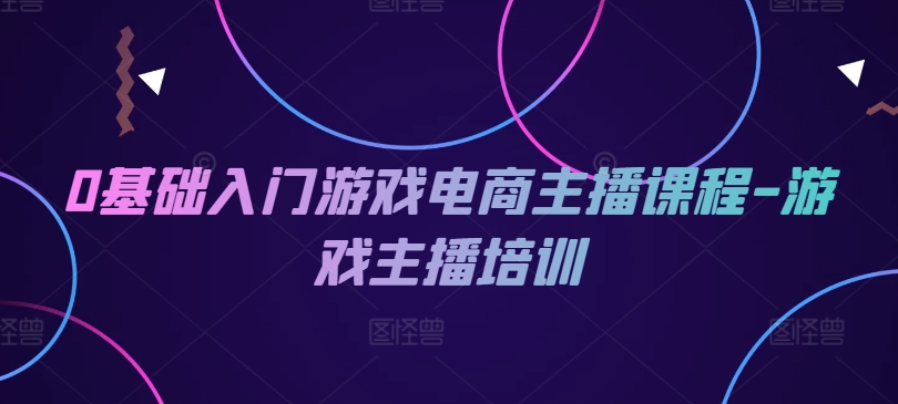 0基础入门游戏电商主播课程-游戏主播培训-中创网_分享创业项目_助您在家赚钱