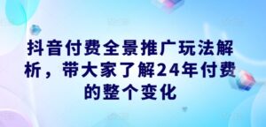 抖音付费全景推广玩法解析,带大家了解24年付费的整个变化-中创网_分享创业项目_助您在家赚钱