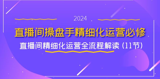 图片[1]-直播间操盘手精细化运营必修，直播间精细化运营全流程解读 (11节)