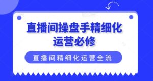 直播间操盘手精细化运营必修,直播间精细化运营全流程解读-中创网_分享创业项目_助您在家赚钱