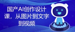 国产AI创作设计课,从图片到文字到视频-中创网_分享创业项目_助您在家赚钱