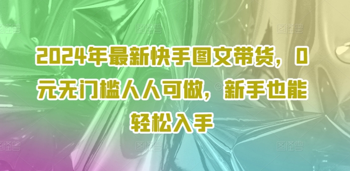 2024年全新快手视频图文并茂卖货，0元零门槛每个人能做，初学者都可以轻松下手-中创网_分享创业项目_助您在家赚钱