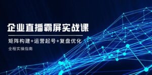 企业直播霸屏实战课:矩阵构建+运营起号+复盘优化,全程实操指南-中创网_分享创业项目_助您在家赚钱
