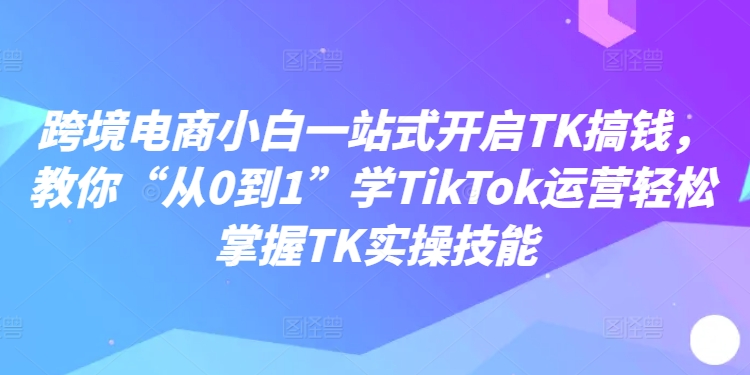跨境电商小白一站式开启TK搞钱，教你“从0到1”学TikTok运营轻松掌握TK实操技能-中创网_分享创业项目_助您在家赚钱
