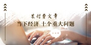 (11707期)某付费文章《当下经济 十个重大问题》覆盖大家最关心的所有金融类话题讨论-中创网_分享创业项目_助您在家赚钱