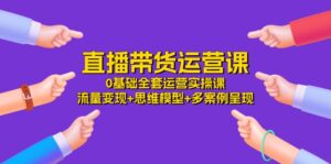 直播带货运营课，0基础全套运营实操 流量变现+思维模型+多案例呈现（34节）-中创网_分享创业项目_助您在家赚钱