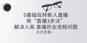 零基础玩转新人直播：用“直播3步法”解决入局 直播全流程问题-中创网_分享创业项目_助您在家赚钱