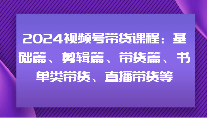2024视频号带货课程内容：基础篇、视频剪辑篇、卖货篇、推荐书单类卖货、直播卖货等-中创网_分享创业项目_助您在家赚钱
