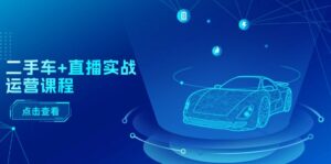 二手车直播实战运营课程:直播推荐/短视频推荐/千川投放/直播全流程-中创网_分享创业项目_助您在家赚钱