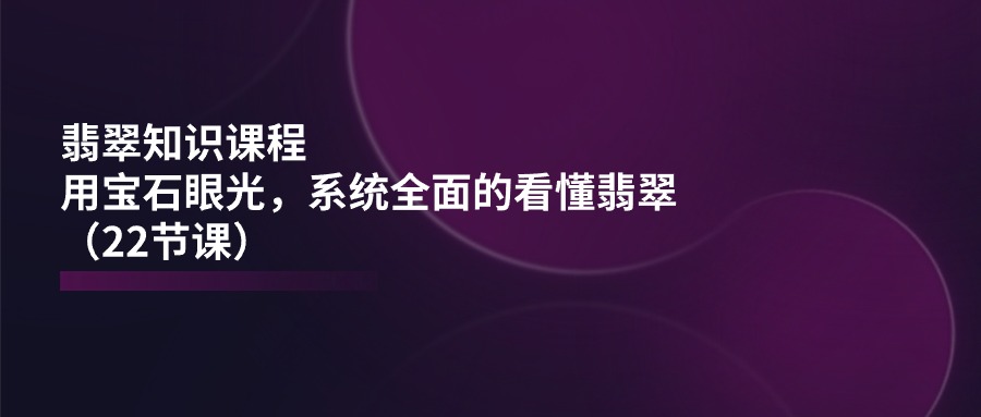 图片[1]-翡翠知识课程内容，用晶石目光，系统全面的看明白翡翠玉（22堂课）