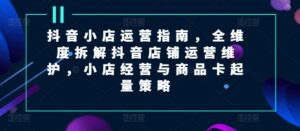 抖音小店运营指南,全维度拆解抖音店铺运营维护,小店经营与商品卡起量策略-中创网_分享创业项目_助您在家赚钱