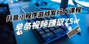 (11766期)抖音小程序-游戏发行人课程内容:带你玩转任务转现,一条短视频获得25w-中创网_分享创业项目_助您在家赚钱