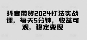 抖音带货2024打法实战课，每天5分钟，收益可观，稳定变现【揭秘】-中创网_分享创业项目_助您在家赚钱