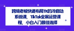跨境老板快速布局TK的冷启动系统课，TikTok全案运营课程，小白入门最佳选择-中创网_分享创业项目_助您在家赚钱