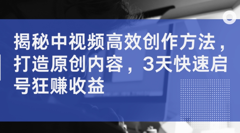 揭秘中视频高效创作方法，打造原创内容，3天快速启号狂赚收益-中创网_分享创业项目_助您在家赚钱