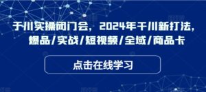 于川实操闭门会,2024年干川新打法,爆品/实战/短视频/全域/商品卡-中创网_分享创业项目_助您在家赚钱