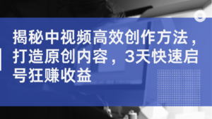 揭秘中视频高效创作方法，打造原创内容，3天快速启号狂赚收益-中创网_分享创业项目_助您在家赚钱