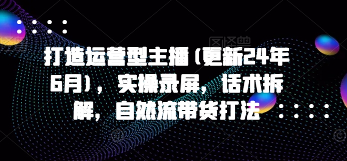 打造运营型主播(更新24年9月)，实操录屏，话术拆解，自然流带货打法-中创网_分享创业项目_助您在家赚钱