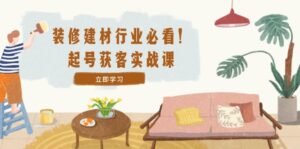(12754期)装修-建材行业必看!起号获客实战课:精准定位+爆款视频+高效运营-中创网_分享创业项目_助您在家赚钱