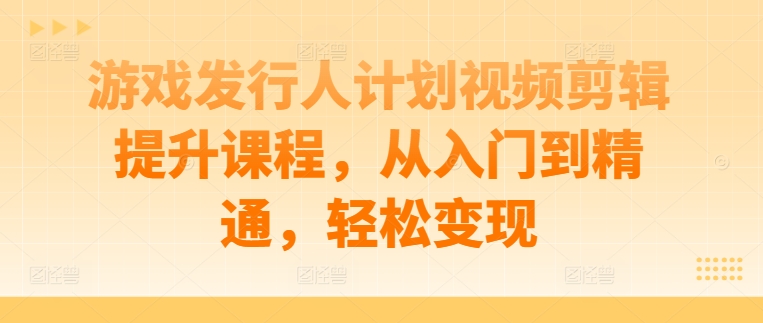 游戏发行人计划视频剪辑提升课程，从入门到精通，轻松变现-中创网_分享创业项目_助您在家赚钱