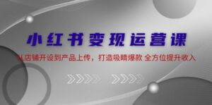 (12520期)小红书变现运营课:从店铺开设到产品上传,打造吸睛爆款 全方位提升收入-中创网_分享创业项目_助您在家赚钱