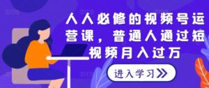 人人必修的视频号运营课,普通人通过短视频月入过万-中创网_分享创业项目_助您在家赚钱