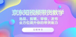 京东短视频带货教学:选品、剪辑、审核、发布,全方位提升你的带货能力-中创网_分享创业项目_助您在家赚钱