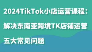 2024TikTok小店运营课程:解决东南亚跨境TK店铺运营五大常见问题-中创网_分享创业项目_助您在家赚钱