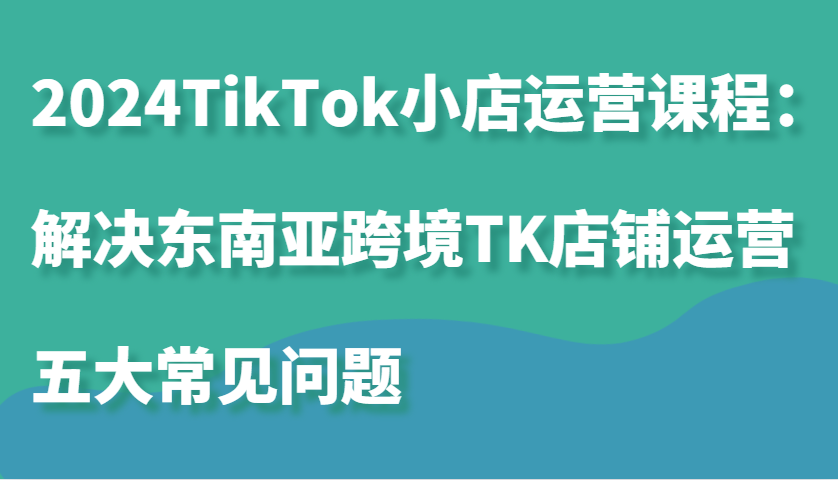 2024TikTok小店运营课程：解决东南亚跨境TK店铺运营五大常见问题-中创网_分享创业项目_助您在家赚钱