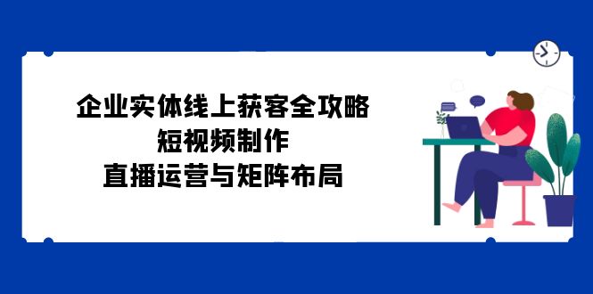 （12966期）企业实体线上获客全攻略：短视频制作、直播运营与矩阵布局-中创网_分享创业项目_助您在家赚钱