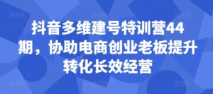 抖音多维建号特训营44期,协助电商创业老板提升转化长效经营-中创网_分享创业项目_助您在家赚钱