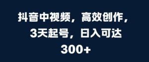 抖音中视频,高效创作,3天起号,日入可达3张【揭秘】-中创网_分享创业项目_助您在家赚钱