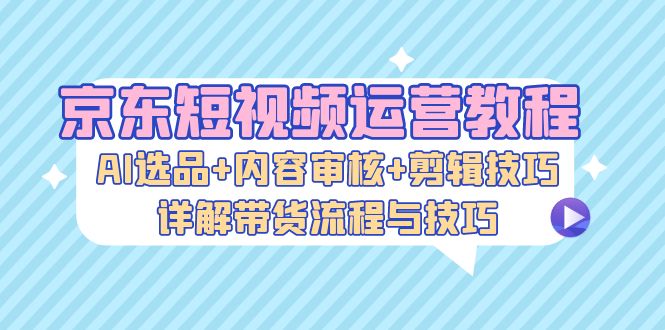 京东短视频运营教程：AI选品+内容审核+剪辑技巧，详解带货流程与技巧-中创网_分享创业项目_助您在家赚钱