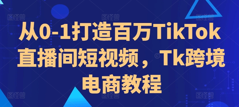 从0-1打造百万TikTok直播间短视频，Tk跨境电商教程-中创网_分享创业项目_助您在家赚钱