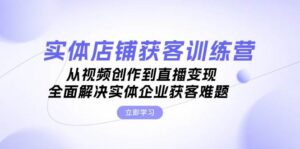 实体店铺获客特训营:从视频创作到直播变现,全面解决实体企业获客难题-中创网_分享创业项目_助您在家赚钱