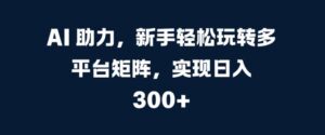 AI 助力,新手轻松玩转多平台矩阵,实现日入 300+-中创网_分享创业项目_助您在家赚钱