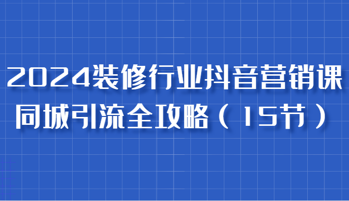 2024装修行业抖音营销课，同城引流全攻略，跟实战家学获客，成为数据驱动的营销专家-中创网_分享创业项目_助您在家赚钱
