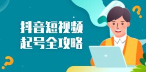 (13230期)抖音短视频起号全攻略:从算法原理到运营技巧,掌握起号流程与底层逻辑-中创网_分享创业项目_助您在家赚钱
