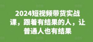 2024短视频带货实战课,跟着有结果的人,让普通人也有结果-中创网_分享创业项目_助您在家赚钱
