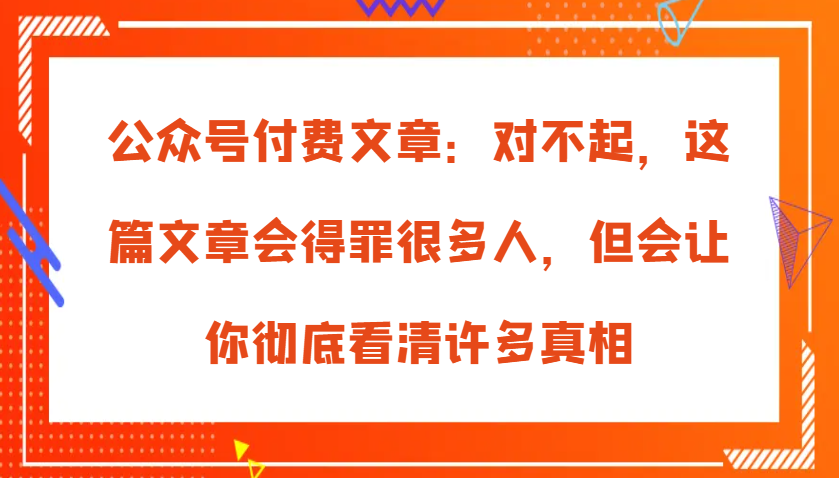 公众号付费文章：对不起，这篇文章会得罪很多人，但会让你彻底看清许多真相-中创网_分享创业项目_助您在家赚钱