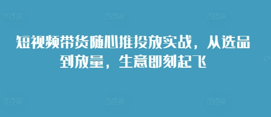 短视频带货随心推投放实战，从选品到放量，生意即刻起飞-中创网_分享创业项目_助您在家赚钱