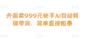 外面卖999元快手AI自动剪辑带货，简单直接粗暴-中创网_分享创业项目_助您在家赚钱