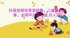 抖音视频号带货秘籍,儿童睡前故事,全网平台都可做,月入过W【揭秘】-中创网_分享创业项目_助您在家赚钱