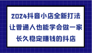 2024抖音小店全新打法,让普通人也能学会做一家长久稳定赚钱的抖店(更新)-中创网_分享创业项目_助您在家赚钱