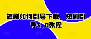 短剧如何引导下载,短剧引导3.0教程-中创网_分享创业项目_助您在家赚钱