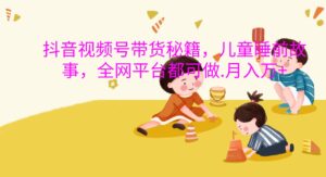 抖音视频号带货秘籍，儿童睡前故事，全网平台都可做.月入万+-中创网_分享创业项目_助您在家赚钱