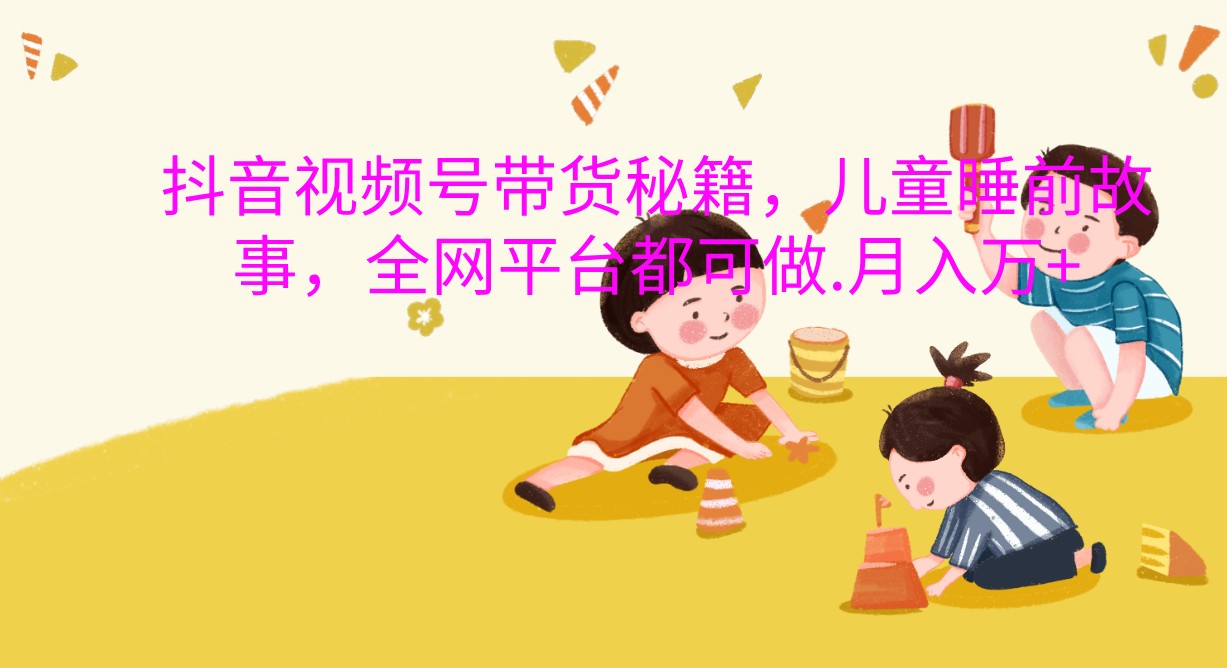 抖音视频号带货秘籍，儿童睡前故事，全网平台都可做.月入万+-中创网_分享创业项目_助您在家赚钱