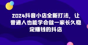 2024抖音小店全新打法,让普通人也能学会做一家长久稳定赚钱的抖店(更新)-中创网_分享创业项目_助您在家赚钱