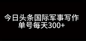 今日头条国际军事写作,利用AI创作,单号日入300+-中创网_分享创业项目_助您在家赚钱
